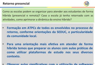 20
Retorno presencial
• Formação em ATPCs de todos os envolvidos no processo de
retorno, conforme orientações da SEDUC, e particularidade
da comunidade local.
• Para uma orientação mais efetiva em atender de forma
híbrida temos que preparar os alunos com aulas práticas de
como utilizar plataformas de estudo nos seus diversos
contexto.
Como as escolas podem se organizar para atender aos estudantes de forma
híbrida (presencial e remota)? Caso a escola já tenha retornado com as
atividades, como aprimorar a dinâmica do ensino híbrido?
 