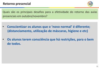 21
Retorno presencial
• Conscientizar os alunos que o ‘novo normal’ é diferente;
(distanciamento, utilização de máscaras, higiene e etc)
• Os alunos terem consciência que há restrições, para o bem
de todos.
Quais são os principais desafios para a efetividade do retorno das aulas
presenciais em outubro/novembro?
 