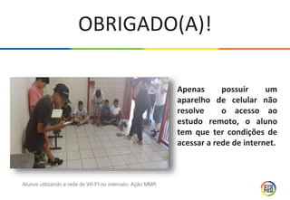 OBRIGADO(A)!
Apenas possuir um
aparelho de celular não
resolve o acesso ao
estudo remoto, o aluno
tem que ter condições de
acessar a rede de internet.
Alunos utilizando a rede de WI-FI no intervalo- Ação MMR
 