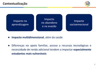 3
Contextualização
Impacto na
aprendizagem
Impacto
no abandono
e na evasão
Impacto
socioemocional
● Impacto multidimensional, além da saúde
● Diferenças no apoio familiar, acesso a recursos tecnológicos e
necessidade de renda adicional tendem a impactar especialmente
estudantes mais vulneráveis
 