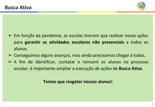 7
➢ Em função da pandemia, as escolas tiveram que realizar novas ações
para garantir as atividades escolares não presenciais a todos os
alunos.
➢ Conseguimos alguns avanços, mas ainda precisamos chegar à todos.
➢ A fim de identificar, contatar e reinserir os alunos no processo
escolar, é importante ampliar a execução de ações de Busca Ativa.
Temos que resgatar nossos alunos!
Busca Ativa
 