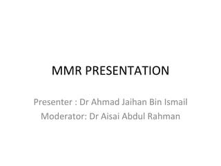 MMR PRESENTATION Presenter : Dr Ahmad Jaihan Bin Ismail Moderator: Dr Aisai Abdul Rahman 
