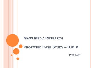 MASS MEDIA RESEARCH
PROPOSED CASE STUDY – B.M.M
Prof. Selvi
 