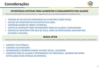 Considerações
4
ESTRATÉGIAS EXITOSAS PARA AUMENTAR O ENGAJAMENTO DOS ALUNOS
BUSCA ATIVA
• Descreva as formas utilizadas pela escola para que aqueles alunos, que ainda não estão acompanhando as atividades não presenciais, passem a acompanhá-las.
• Descreva uma prática positiva da escola para aumentar o engajamento dos alunos que estão acompanhando as atividades remotas.
• CRIAÇÃO DE APLICATIVO HOSPEDADO NA PLAYSTORE (CONECTADO);
• ACESSO AO CONTEÚDO DO APLICATIVO PELA WEB;
• DISPONIBILIZAÇÃO DE OBRAS LITERÁRIAS;
• GRUPO DE WHATSAPP PARA INFORMAÇÕES PARA OS ALUNOS E COMUNIDADE;
• GRUPOS DE WHATSAPP POR SALA DE AULA, ONDE OS PROFESSORES AUXILIAM NOS
ESTUDOS E DÚVIDAS;
• CONTATO TELEFFÔNICO;
• CONTATO VIA WHATSAPP;
• INFORMAÇÕES COMPARTILHADAS VIA REDE SOCIAL, FACEBOOK;
• CONTATOS COM OS ALUNOS E RESPONSÁVEIS VIA PRESENCIAL, QUANDO NAS DATAS
ESTIPULADAS PARA ENTREGA DE MATERIAL.
 