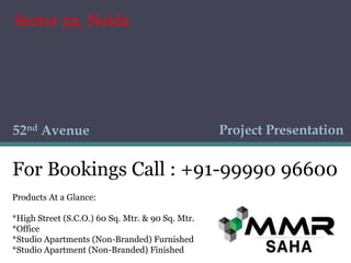 Project Presentation52nd Avenue
Products At a Glance:
*High Street (S.C.O.) 60 Sq. Mtr. & 90 Sq. Mtr.
*Office
*Studio Apartments (Non-Branded) Furnished
*Studio Apartment (Non-Branded) Finished
For Bookings Call : +91-99990 96600
Sector 52, Noida
 