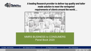 A leading Research provider to deliver top quality and tailor
made solution to meet the variegated
requirements of clients around the world…
MMRS BUSINESS to CONSUMERS
Panel Book 2020
GLOBAL NETWORK l 80+Global Partners l 16 Regions Cover l 40+ Industries
Committedto QualitywithQuickSolutions
www.market-mirror.com
 