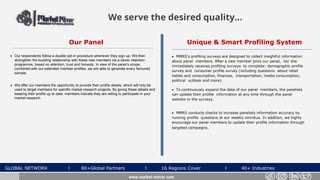 Unique & Smart Profiling System
 MMRS's profiling surveys are designed to collect insightful information
about panel members. After a new member joins our panel, he/ she
immediately receives profiling surveys to complete: demographic profile
survey and consumer profile survey (including questions about retail
habits and consumption, finances, transportation, media consumption,
political outlook and more).
 To continuously expand the data of our panel members, the panelists
can update their profile information at any time through the panel
website or the surveys.
 MMRS conducts checks to increase panelists information accuracy by
running profile questions at our weekly omnibus. In addition, we highly
encourage our panel members to update their profile information through
targeted campaigns.
Our Panel
 Our respondents follow a double opt-in procedure whenever they sign up. We then
strengthen the budding relationship with these new members via a clever retention
programme, based on attention, trust and honesty. In view of the panel’s scope,
combined with our extended member profiles, we are able to generate every favoured
sample.
 We offer our members the opportunity to provide their profile details, which will only be
used to target members for specific market research projects. By giving these details and
keeping their profile up to date, members indicate they are willing to participate in your
market research.
We serve the desired quality...
GLOBAL NETWORK l 80+Global Partners l 16 Regions Cover l 40+ Industries
www.market-mirror.com
 