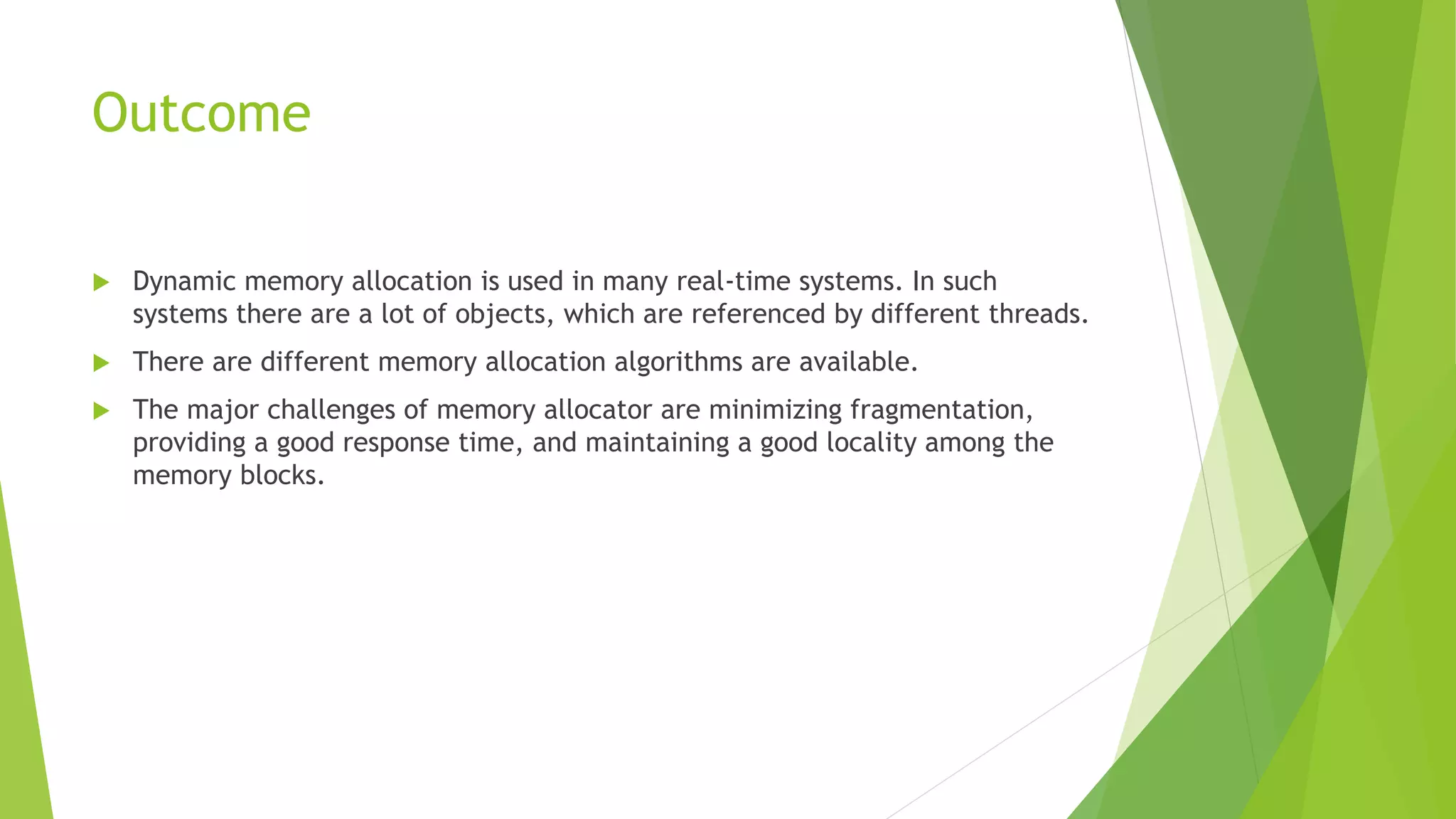 Outcome
 Dynamic memory allocation is used in many real-time systems. In such
systems there are a lot of objects, which are referenced by different threads.
 There are different memory allocation algorithms are available.
 The major challenges of memory allocator are minimizing fragmentation,
providing a good response time, and maintaining a good locality among the
memory blocks.
 