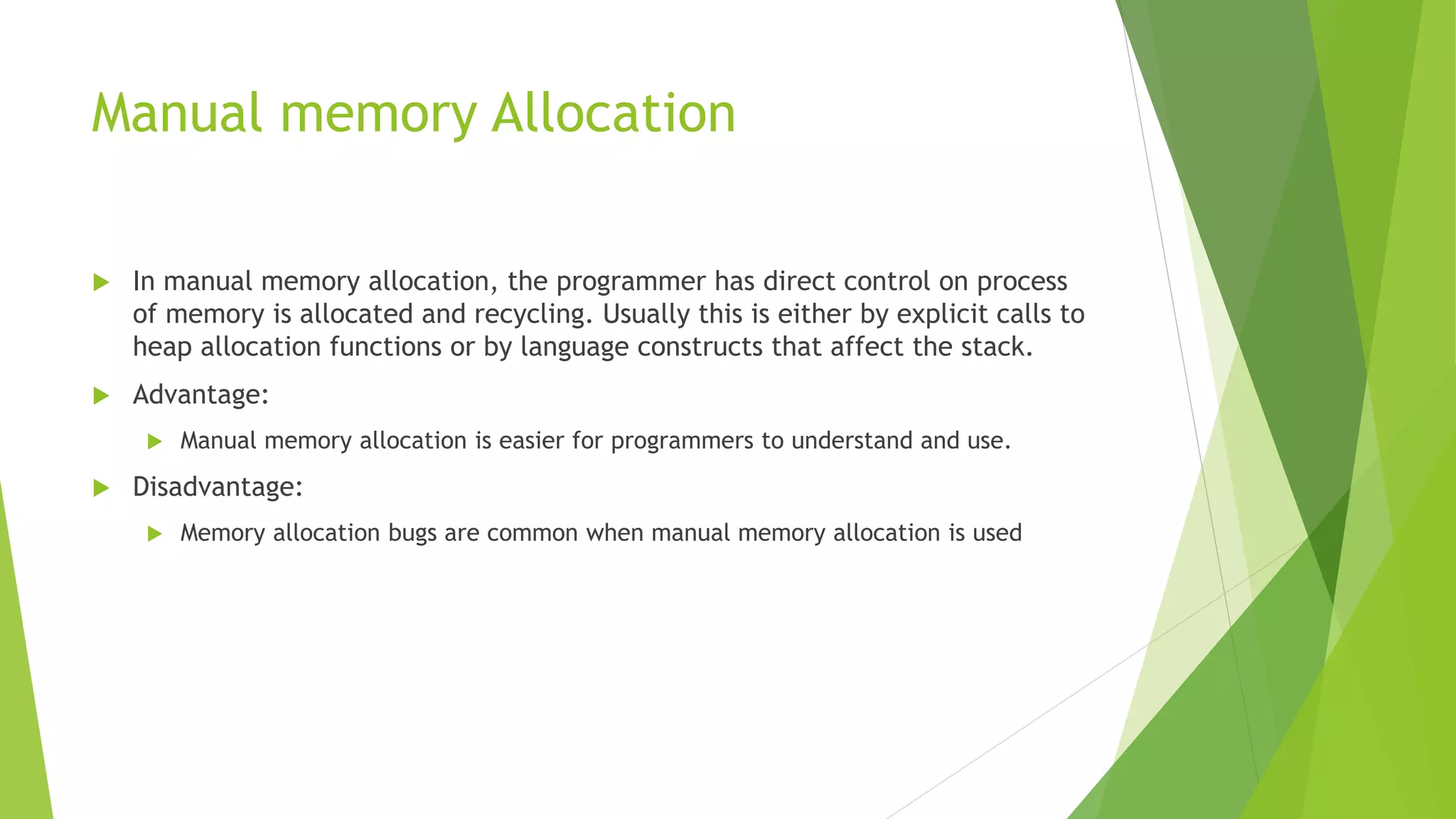Manual memory Allocation
 In manual memory allocation, the programmer has direct control on process
of memory is allocated and recycling. Usually this is either by explicit calls to
heap allocation functions or by language constructs that affect the stack.
 Advantage:
 Manual memory allocation is easier for programmers to understand and use.
 Disadvantage:
 Memory allocation bugs are common when manual memory allocation is used
 