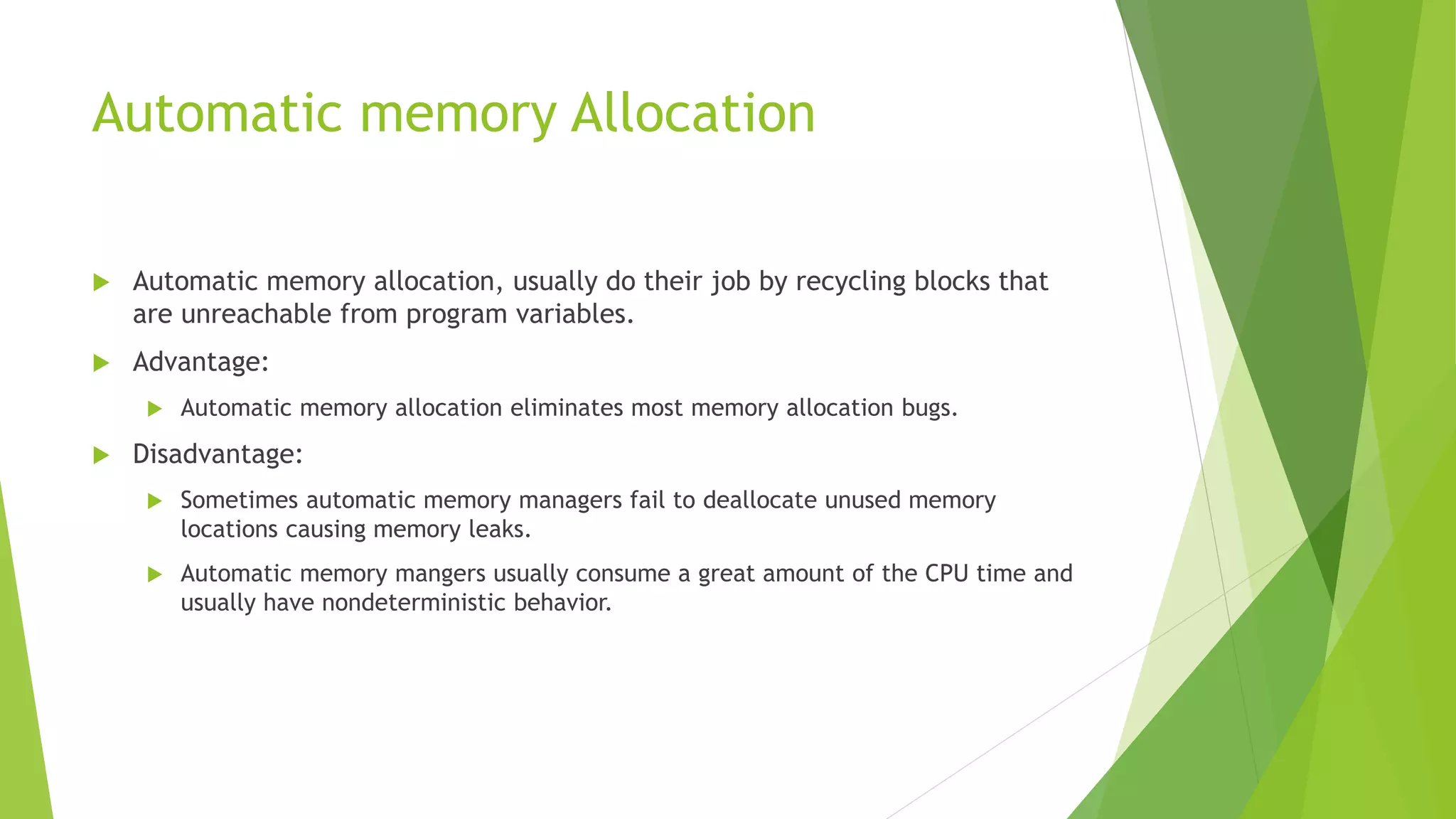 Automatic memory Allocation
 Automatic memory allocation, usually do their job by recycling blocks that
are unreachable from program variables.
 Advantage:
 Automatic memory allocation eliminates most memory allocation bugs.
 Disadvantage:
 Sometimes automatic memory managers fail to deallocate unused memory
locations causing memory leaks.
 Automatic memory mangers usually consume a great amount of the CPU time and
usually have nondeterministic behavior.
 