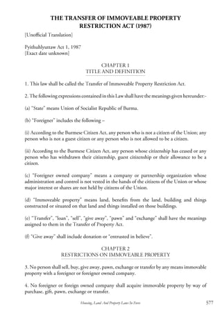 577Housing, Land And Property Laws In Force
THE TRANSFER OF IMMOVEABLE PROPERTY
RESTRICTION ACT (1987)
[Unofficial Translation]
Pyithuhlyuttaw Act 1, 1987
[Exact date unknown]
Chapter 1
Title and Definition
1. This law shall be called the Transfer of Immoveable Property Restriction Act.
2. The following expressions contained in this Law shall have the meanings given hereunder:-
(a) “State” means Union of Socialist Republic of Burma.
(b) “Foreigner” includes the following –
	
(i) According to the Burmese Citizen Act, any person who is not a citizen of the Union; any
person who is not a guest citizen or any person who is not allowed to be a citizen.
(ii) According to the Burmese Citizen Act, any person whose citizenship has ceased or any
person who has withdrawn their citizenship, guest citizenship or their allowance to be a
citizen.
(c) “Foreigner owned company” means a company or partnership organization whose
administration and control is not vested in the hands of the citizens of the Union or whose
major interest or shares are not held by citizens of the Union.
(d) “Immoveable property” means land, benefits from the land, building and things
constructed or situated on that land and things installed on those buildings.
(e) “Transfer”, “loan”, “sell”, “give away”, “pawn” and “exchange” shall have the meanings
assigned to them in the Transfer of Property Act.
(f) “Give away” shall include donation or “entrusted in believe”.
Chapter 2
Restrictions on Immoveable Property
3. No person shall sell, buy, give away, pawn, exchange or transfer by any means immovable
property with a foreigner or foreigner owned company.
4. No foreigner or foreign owned company shall acquire immovable property by way of
purchase, gift, pawn, exchange or transfer.
 