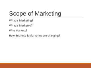 Scope of Marketing
What is Marketing?
What is Marketed?
Who Markets?
How Business & Marketing are changing?
 