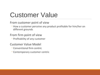Customer Value
From customer point of view
◦How a customer perceive any product profitable for him/her on
different grounds
From firm point of view
◦Profitability of any customer
Customer Value Model
◦Conventional firm centric
◦Contemporary customer centric
 