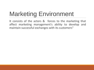 Marketing Environment
It consists of the actors & forces to the marketing that
affect marketing management's ability to develop and
maintain successful exchanges with its customers"
 