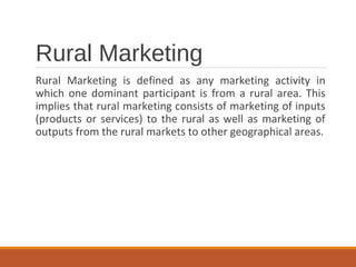 Rural Marketing
Rural Marketing is defined as any marketing activity in
which one dominant participant is from a rural area. This
implies that rural marketing consists of marketing of inputs
(products or services) to the rural as well as marketing of
outputs from the rural markets to other geographical areas.
 