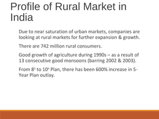 Profile of Rural Market in
India
Due to near saturation of urban markets, companies are
looking at rural markets for further expansion & growth.
There are 742 million rural consumers.
Good growth of agriculture during 1990s – as a result of
13 consecutive good monsoons (barring 2002 & 2003).
From 8th
to 10th
Plan, there has been 600% increase in 5-
Year Plan outlay.
 