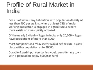 Profile of Rural Market in
India
Census of India – any habitation with population density of
less than 400 per sq. km., where at least 75% of male
working population is engaged in agriculture & where
there exists no municipality or board.
Of the nearly 6.4 lakh villages in India, only 20,000 villages
have populations of more than 5000.
Most companies in FMCG sector would define rural as any
place with a population upto 20000.
Durable & agri-input companies would consider any town
with a population below 50000 as rural
 