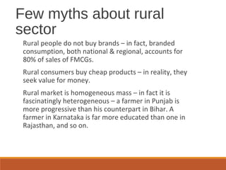 Few myths about rural
sector
Rural people do not buy brands – in fact, branded
consumption, both national & regional, accounts for
80% of sales of FMCGs.
Rural consumers buy cheap products – in reality, they
seek value for money.
Rural market is homogeneous mass – in fact it is
fascinatingly heterogeneous – a farmer in Punjab is
more progressive than his counterpart in Bihar. A
farmer in Karnataka is far more educated than one in
Rajasthan, and so on.
 