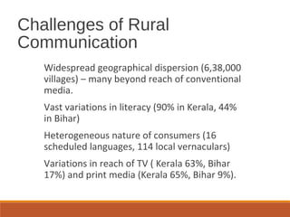 Challenges of Rural
Communication
Widespread geographical dispersion (6,38,000
villages) – many beyond reach of conventional
media.
Vast variations in literacy (90% in Kerala, 44%
in Bihar)
Heterogeneous nature of consumers (16
scheduled languages, 114 local vernaculars)
Variations in reach of TV ( Kerala 63%, Bihar
17%) and print media (Kerala 65%, Bihar 9%).
 