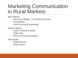 Marketing Communication
in Rural Markets
Mass Media
◦ Electronic Media:- TV, Radio & Cinema
◦ Print Media
◦ Wall Painting & Hoardings
Market Media
◦ Haat or Mandi or Mela
◦ Video Van
◦ Point of Purchase display
Folk Media
◦ Puppet Show
◦ Music Show
 