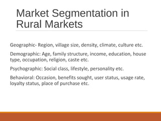 Market Segmentation in
Rural Markets
Geographic- Region, village size, density, climate, culture etc.
Demographic: Age, family structure, income, education, house
type, occupation, religion, caste etc.
Psychographic: Social class, lifestyle, personality etc.
Behavioral: Occasion, benefits sought, user status, usage rate,
loyalty status, place of purchase etc.
 