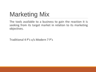 Marketing Mix
The tools available to a business to gain the reaction it is
seeking from its target market in relation to its marketing
objectives.
Traditional 4 P’s v/s Modern 7 P’s
 