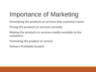 Importance of Marketing
Developing the products or services that customers want.
Pricing the products or services correctly
Making the products or services readily available to the
customers
Promoting the product or service
Delivers Profitable Growth
 