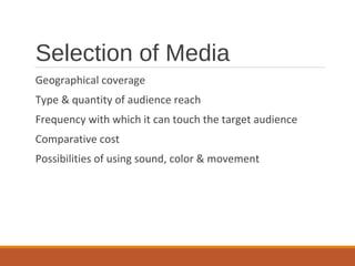 Selection of Media
Geographical coverage
Type & quantity of audience reach
Frequency with which it can touch the target audience
Comparative cost
Possibilities of using sound, color & movement
 