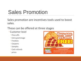 Sales Promotion
Sales promotion are incentives tools used to boost
sales.
These can be offered at three stages
◦Customer level
◦ Price offs
◦ Extra grammage
◦ Freebies
◦ Coupons
◦ Samples
◦ Cash refunds
◦ prizes
 