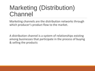 Marketing (Distribution)
Channel
Marketing channels are the distribution networks through
which producer’s product flow to the market.
A distribution channel is a system of relationships existing
among businesses that participate in the process of buying
& selling the products
 