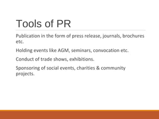 Tools of PR
Publication in the form of press release, journals, brochures
etc.
Holding events like AGM, seminars, convocation etc.
Conduct of trade shows, exhibitions.
Sponsoring of social events, charities & community
projects.
 