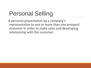 Personal Selling
A personal presentation by a company’s
representative to one or more than one prospect
costumer in order to make sales and developing
relationship with the customer.
 