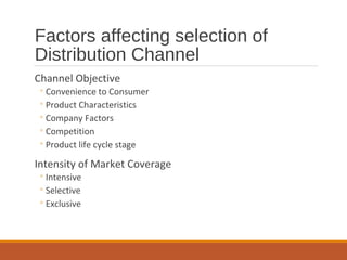 Factors affecting selection of
Distribution Channel
Channel Objective
◦Convenience to Consumer
◦Product Characteristics
◦Company Factors
◦Competition
◦Product life cycle stage
Intensity of Market Coverage
◦Intensive
◦Selective
◦Exclusive
 