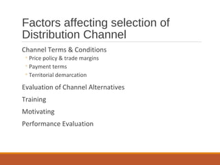 Factors affecting selection of
Distribution Channel
Channel Terms & Conditions
◦Price policy & trade margins
◦Payment terms
◦Territorial demarcation
Evaluation of Channel Alternatives
Training
Motivating
Performance Evaluation
 