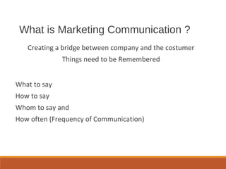 What is Marketing Communication ?
Creating a bridge between company and the costumer
Things need to be Remembered
What to say
How to say
Whom to say and
How often (Frequency of Communication)
 