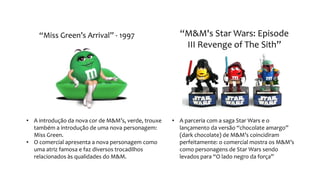 “Miss Green’s Arrival” - 1997
• A introdução da nova cor de M&M’s, verde, trouxe
também a introdução de uma nova personagem:
Miss Green.
• O comercial apresenta a nova personagem como
uma atriz famosa e faz diversos trocadilhos
relacionados às qualidades do M&M.
“M&M's Star Wars: Episode
III Revenge of The Sith”
• A parceria com a saga Star Wars e o
lançamento da versão “chocolate amargo”
(dark chocolate) de M&M’s coincidiram
perfeitamente: o comercial mostra os M&M’s
como personagens de Star Wars sendo
levados para “O lado negro da força”
 