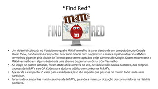 • Um vídeo foi colocado no Youtube no qual o M&M Vermelho ia parar dentro de um computador, no Google
Street View, dando início à campanha: buscando brincar com o aplicativo a marca espalhou diversos M&M’s
vermelhos gigantes pela cidade de Toronto para serem captados pelas câmeras do Google. Quem encontrasse o
M&M vermelho em alguma foto teria uma chance de ganhar um Smart Car Vermelho.
• Ao longo de quatro semanas, foram dadas dicas através do site, de várias redes sociais da marca, dos próprios
pacotes de M&M’s e de QR Codes para ajudar o público a encontrar os M&M’s.
• Apesar de a campanha só valer para canadenses, isso não impediu que pessoas do mundo todo tentassem
participar.
• Foi uma das campanhas mais interativas de M&M’s, gerando a maior participação dos consumidores na história
da marca.
“Find Red”
 