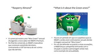 “Rasperry Almond” “What is it about the Green ones?”
• O comercial mostra uma “Miss Green” sensual
divulgando o novo sabor de M&M’s Premium.
• No final do comercial, os M&M’s masculinos
que a estavam assistindo derretem,
contrariando o USP da marca de ser a única
que não derrete.
• Houve um período em que se suspeitava que os
M&M’s verdes eram estimulantes sexuais devido
à imagem sensual da “Miss Green”.
• Em vez de defender-se quanto a essas acusações,
a M&M lançou campanhas brincando com a
situação e usando a personagem ainda mais
como exemplo de sensualidade.
 