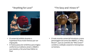 “Anything for Love” “I’m Sexy and I Know It”
• O comercial exibido durante o
Superbowl ficou muito famoso por ser
engraçado.
• A música passa de romântica para trágica
conforme as mulheres amam o M&M à
sua maneira, e há uma frase hilária no
final
• O mais recente comercial introduziu a nova
personagem da turma dos M&M’s, a “Miss
Brown”, que ao contrário de “Miss Green”
condena a exibição corporal e menospreza
os homens.
 