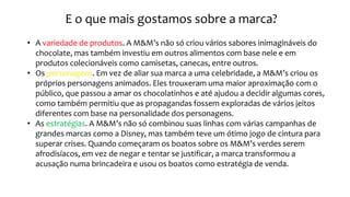 E o que mais gostamos sobre a marca?
• A variedade de produtos. A M&M’s não só criou vários sabores inimagináveis do
chocolate, mas também investiu em outros alimentos com base nele e em
produtos colecionáveis como camisetas, canecas, entre outros.
• Os personagens. Em vez de aliar sua marca a uma celebridade, a M&M’s criou os
próprios personagens animados. Eles trouxeram uma maior aproximação com o
público, que passou a amar os chocolatinhos e até ajudou a decidir algumas cores,
como também permitiu que as propagandas fossem exploradas de vários jeitos
diferentes com base na personalidade dos personagens.
• As estratégias. A M&M’s não só combinou suas linhas com várias campanhas de
grandes marcas como a Disney, mas também teve um ótimo jogo de cintura para
superar crises. Quando começaram os boatos sobre os M&M’s verdes serem
afrodisíacos, em vez de negar e tentar se justificar, a marca transformou a
acusação numa brincadeira e usou os boatos como estratégia de venda.
 