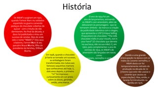 História
Os M&M’s surgiram em 1941,
quando Forrest Mars viu soldados
espanhóis na guerra comendo
pedaços de chocolate cobertos de
açúcar - com o intuito de não
derreterem. No final da década, o
doce foi publicitado e virou um
sucesso de vendas. Mas de onde
veio o nome “M&M’s”? Dos seus
criadores, Forrest Mars & seu
parceiro Bruce Murrie, filho do
presidente da Hershey, William
Murrie.
Em 1948, quando o chocolate
já havia se tornado um sucesso,
as embalagens foram
transformadas dos tubos aos
famosos saquinhos marrons
que conhecemos até hoje. E,
dois anos depois, o primeiro
“m” foi impresso -
curiosamente em cor preta -
sobre os doces, gerando,
então, uma marca.
O ano de 1954 foi um
ano de lançamentos, estreando
os M&M’s com amendoim, além de
debutarem os personagens - que se
tornaram símbolo - da marca e a criação
da publicidade televisiva com o slogan,
que apresenta o USP (Unique Selling
Proposition) do chocolate: “The milk
chocolate melts in your mouth, not in
your hand” (O chocolate que derrete
na sua boca, não na sua mão). E, em
1960, para complementar o ano de
estreias de 1954, os M&M’s de
amendoim são lançados em novas
cores:
amarelo, vermelho e verde.
Devido a uma grande
preocupação na época com os
males do corante vermelho, o
M&M desta cor foi
temporariamente retirado da
produção na década de 70
(mesmo que este não usasse o
corante que causou as
especulações). Mas, então, o
laranja foi introduzido na
família em 1976.
 