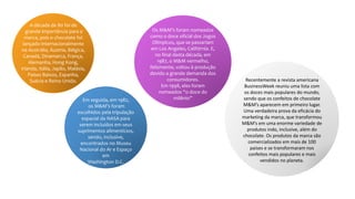 A década de 80 foi de
grande importância para a
marca, pois o chocolate foi
lançado internacionalmente
na Austrália, Áustria, Bélgica,
Canadá, Dinamarca, França,
Alemanha, Hong Kong,
Irlanda, Itália, Japão, Malásia,
Países Baixos, Espanha,
Suécia e Reino Unido.
Em seguida, em 1982,
os M&M’s foram
escolhidos pela tripulação
espacial da NASA para
serem incluídos em seus
suprimentos alimentícios,
sendo, inclusive,
encontrados no Museu
Nacional do Ar e Espaço
em
Washington D.C.
Os M&M’s foram nomeados
como o doce oficial dos Jogos
Olímpicos, que se passariam
em Los Angeles, Califórnia. E,
no final desta década, em
1987, o M&M vermelho,
felizmente, voltou à produção
devido a grande demanda dos
consumidores.
Em 1998, eles foram
nomeados “o doce do
milênio”
Recentemente a revista americana
BusinessWeek reuniu uma lista com
os doces mais populares do mundo,
sendo que os confeitos de chocolate
M&M’s aparecem em primeiro lugar.
Uma verdadeira prova da eficácia do
marketing da marca, que transformou
M&M’s em uma enorme variedade de
produtos indo, inclusive, além do
chocolate. Os produtos da marca são
comercializados em mais de 100
países e se transformaram nos
confeitos mais populares e mais
vendidos no planeta.
 