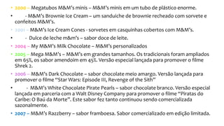• 2000 – Megatubos M&M’s minis – M&M’s minis em um tubo de plástico enorme.
• - M&M’s Brownie Ice Cream – um sanduiche de brownie recheado com sorvete e
confeitos M&M’s.
• 2001 – M&M’s Ice Cream Cones - sorvetes em casquinhas cobertos com M&M’s.
• - Dulce de leche m&m’s – sabor doce de leite.
• 2004 – My M&M’s Milk Chocolate – M&M’s personalizados
• 2005 – Mega M&M’s – M&M’s em grandes tamanhos. Os tradicionais foram ampliados
em 65%, os sabor amendoim em 45%. Versão especial lançada para promover o filme
Shrek 2.
• 2006 – M&M’s Dark Chocolate – sabor chocolate meio amargo. Versão lançada para
promover o filme “Star Wars: Episode III, Revenge of the Sith”
• - M&M’s White Chocolate Pirate Pearls – sabor chocolate branco. Versão especial
lançada em parceria com a Walt Disney Company para promover o filme “Piratas do
Caribe: O Baú da Morte”. Este sabor fez tanto continuou sendo comercializada
sazonalmente.
• 2007 – M&M’s Razzberry – sabor framboesa. Sabor comercializado em edição limitada.
 