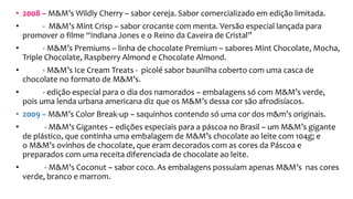 • 2008 – M&M’s Wildly Cherry – sabor cereja. Sabor comercializado em edição limitada.
• - M&M’s Mint Crisp – sabor crocante com menta. Versão especial lançada para
promover o filme “Indiana Jones e o Reino da Caveira de Cristal”
• - M&M’s Premiums – linha de chocolate Premium – sabores Mint Chocolate, Mocha,
Triple Chocolate, Raspberry Almond e Chocolate Almond.
• - M&M’s Ice Cream Treats - picolé sabor baunilha coberto com uma casca de
chocolate no formato de M&M’s.
• - edição especial para o dia dos namorados – embalagens só com M&M’s verde,
pois uma lenda urbana americana diz que os M&M’s dessa cor são afrodisíacos.
• 2009 – M&M’s Color Break-up – saquinhos contendo só uma cor dos m&m’s originais.
• - M&M’s Gigantes – edições especiais para a páscoa no Brasil – um M&M’s gigante
de plástico, que continha uma embalagem de M&M’s chocolate ao leite com 104g; e
o M&M’s ovinhos de chocolate, que eram decorados com as cores da Páscoa e
preparados com uma receita diferenciada de chocolate ao leite.
• - M&M’s Coconut – sabor coco. As embalagens possuíam apenas M&M’s nas cores
verde, branco e marrom.
 