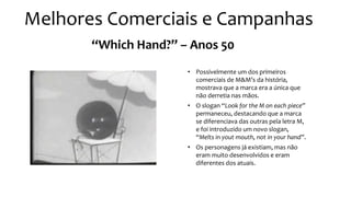 “Which Hand?” – Anos 50
• Possivelmente um dos primeiros
comerciais de M&M’s da história,
mostrava que a marca era a única que
não derretia nas mãos.
• O slogan “Look for the M on each piece”
permaneceu, destacando que a marca
se diferenciava das outras pela letra M,
e foi introduzido um novo slogan,
“Melts in yout mouth, not in your hand”.
• Os personagens já existiam, mas não
eram muito desenvolvidos e eram
diferentes dos atuais.
Melhores Comerciais e Campanhas
 