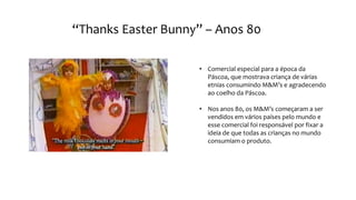 “Thanks Easter Bunny” – Anos 80
• Comercial especial para a época da
Páscoa, que mostrava criança de várias
etnias consumindo M&M’s e agradecendo
ao coelho da Páscoa.
• Nos anos 80, os M&M’s começaram a ser
vendidos em vários países pelo mundo e
esse comercial foi responsável por fixar a
ideia de que todas as crianças no mundo
consumiam o produto.
 