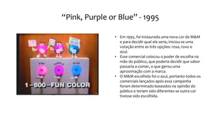 “Pink, Purple or Blue” - 1995
• Em 1995, foi instaurada uma nova cor de M&M
e para decidir qual ela seria, iniciou-se uma
votação entre as três opções: rosa, roxo e
azul.
• Esse comercial colocou o poder de escolha na
mão do público, que poderia decidir que sabor
passaria a comer, o que gerou uma
aproximação com a marca.
• O M&M escolhido foi o azul, portanto todos os
comerciais lançados após essa campanha
foram determinado baseados na opinião do
público e teriam sido diferentes se outra cor
tivesse sido escolhida.
 