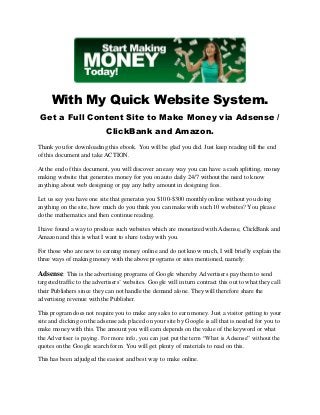 With My Quick Website System.
Get a Full Content Site to Make Money via Adsense /
ClickBank and Amazon.
Thank you for downloading this ebook. You will be glad you did. Just keep reading till the end
of this document and take ACTION.
At the end of this document, you will discover an easy way you can have a cash splitting, money
making website that generates money for you on auto daily 24/7 without the need to know
anything about web designing or pay any hefty amount in designing fees.
Let us say you have one site that generates you $100-$300 monthly online without you doing
anything on the site, how much do you think you can make with such 10 websites? You please
do the mathematics and then continue reading.
I have found a way to produce such websites which are monetized with Adsense, ClickBank and
Amazon and this is what I want to share today with you.
For those who are new to earning money online and do not know much, I will briefly explain the
three ways of making money with the above programs or sites mentioned, namely:
Adsense: This is the advertising programs of Google whereby Advertisers pay them to send
targeted traffic to the advertisers’ websites. Google will in turn contract this out to what they call
their Publishers since they can not handle the demand alone. They will therefore share the
advertising revenue with the Publisher.
This program does not require you to make any sales to earn money. Just a visitor getting to your
site and clicking on the adsense ads placed on your site by Google is all that is needed for you to
make money with this. The amount you will earn depends on the value of the keyword or what
the Advertiser is paying. For more info, you can just put the term “What is Adsense” without the
quotes on the Google search form. You will get plenty of materials to read on this.
This has been adjudged the easiest and best way to make online.
 