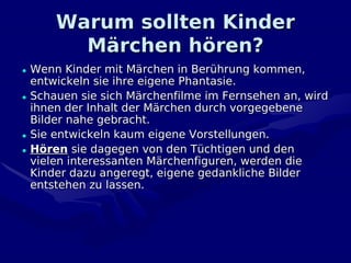 Warum sollten Kinder
        Märchen hören?
• Wenn Kinder mit Märchen in Berührung kommen,
  entwickeln sie ihre eigene Phantasie.
• Schauen sie sich Märchenfilme im Fernsehen an, wird
  ihnen der Inhalt der Märchen durch vorgegebene
  Bilder nahe gebracht.
• Sie entwickeln kaum eigene Vorstellungen.
• Hören sie dagegen von den Tüchtigen und den
  vielen interessanten Märchenfiguren, werden die
  Kinder dazu angeregt, eigene gedankliche Bilder
  entstehen zu lassen.
 