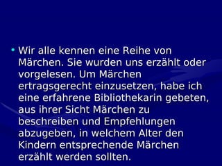 • Wir alle kennen eine Reihe von
  Märchen. Sie wurden uns erzählt oder
  vorgelesen. Um Märchen
  ertragsgerecht einzusetzen, habe ich
  eine erfahrene Bibliothekarin gebeten,
  aus ihrer Sicht Märchen zu
  beschreiben und Empfehlungen
  abzugeben, in welchem Alter den
  Kindern entsprechende Märchen
  erzählt werden sollten.
 